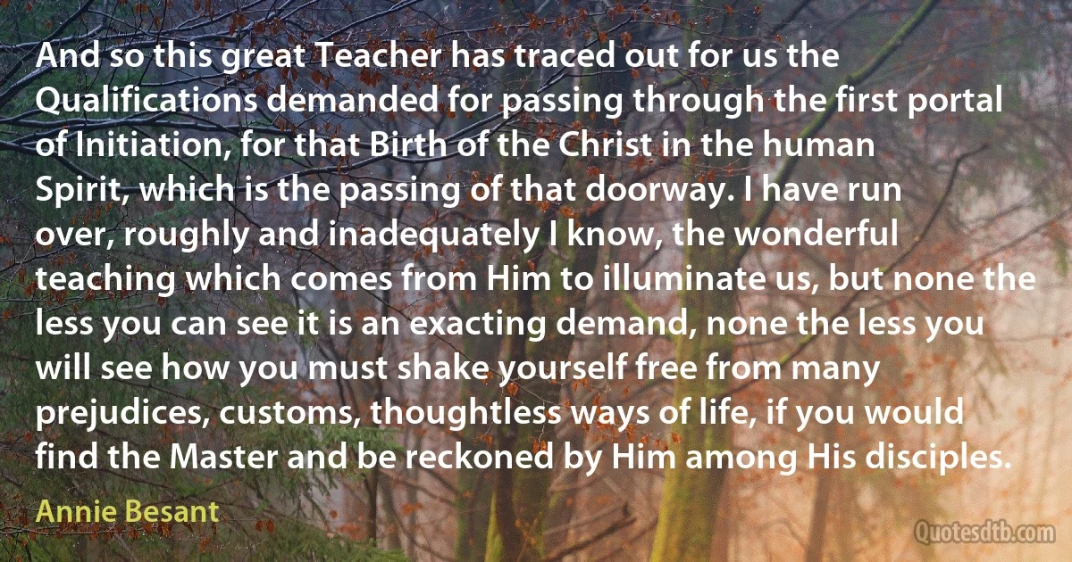 And so this great Teacher has traced out for us the Qualifications demanded for passing through the first portal of Initiation, for that Birth of the Christ in the human Spirit, which is the passing of that doorway. I have run over, roughly and inadequately I know, the wonderful teaching which comes from Him to illuminate us, but none the less you can see it is an exacting demand, none the less you will see how you must shake yourself free from many prejudices, customs, thoughtless ways of life, if you would find the Master and be reckoned by Him among His disciples. (Annie Besant)