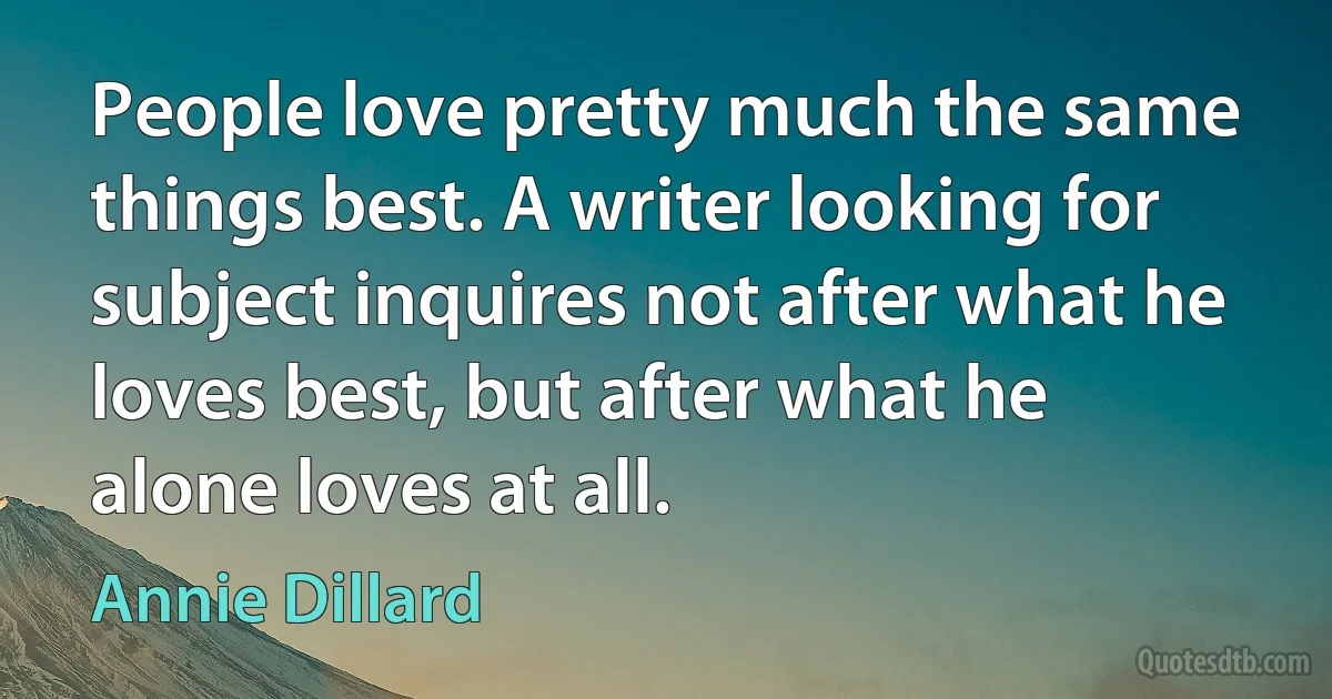 People love pretty much the same things best. A writer looking for subject inquires not after what he loves best, but after what he alone loves at all. (Annie Dillard)