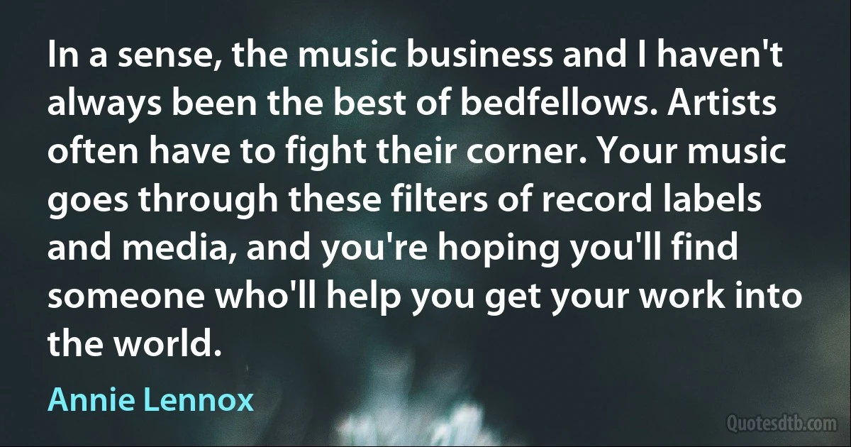 In a sense, the music business and I haven't always been the best of bedfellows. Artists often have to fight their corner. Your music goes through these filters of record labels and media, and you're hoping you'll find someone who'll help you get your work into the world. (Annie Lennox)