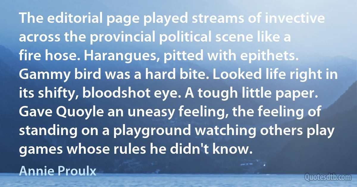 The editorial page played streams of invective across the provincial political scene like a fire hose. Harangues, pitted with epithets. Gammy bird was a hard bite. Looked life right in its shifty, bloodshot eye. A tough little paper. Gave Quoyle an uneasy feeling, the feeling of standing on a playground watching others play games whose rules he didn't know. (Annie Proulx)