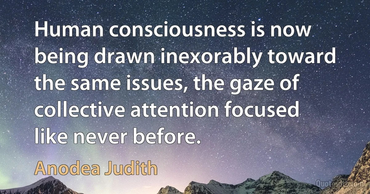 Human consciousness is now being drawn inexorably toward the same issues, the gaze of collective attention focused like never before. (Anodea Judith)