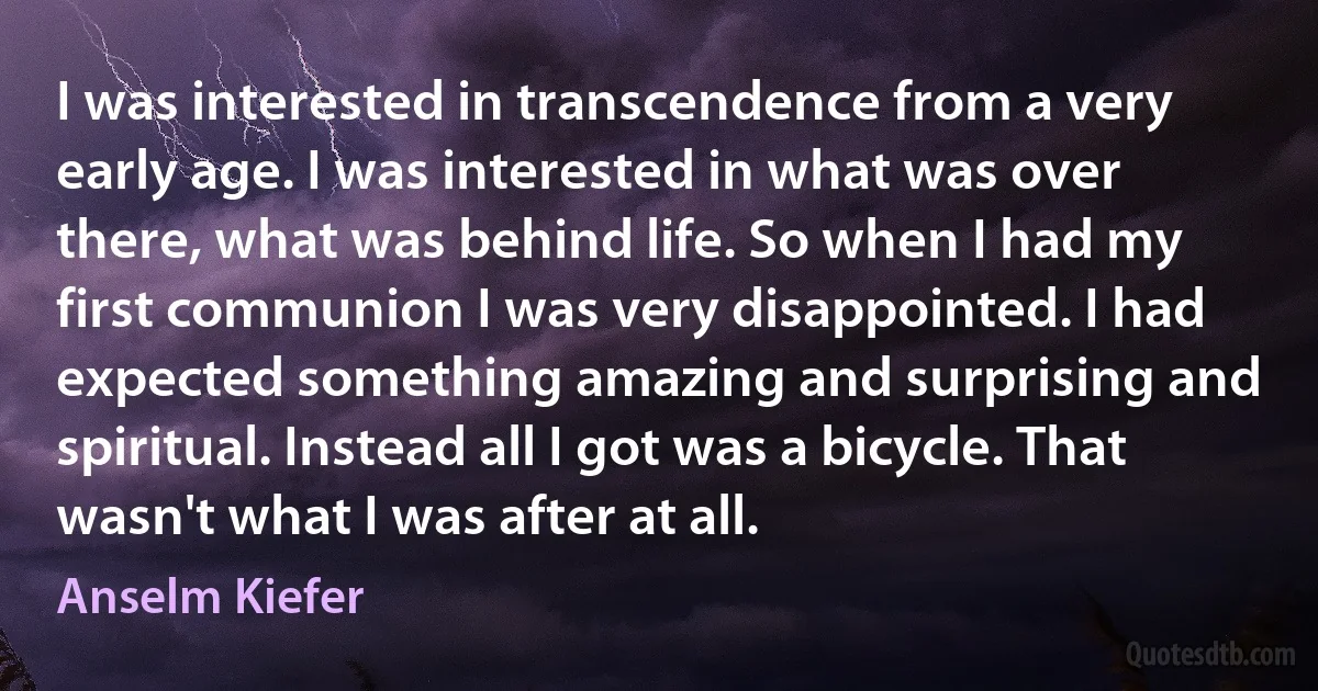 I was interested in transcendence from a very early age. I was interested in what was over there, what was behind life. So when I had my first communion I was very disappointed. I had expected something amazing and surprising and spiritual. Instead all I got was a bicycle. That wasn't what I was after at all. (Anselm Kiefer)