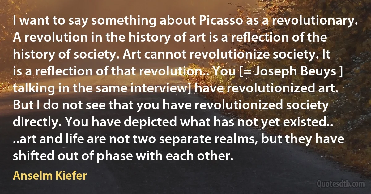 I want to say something about Picasso as a revolutionary. A revolution in the history of art is a reflection of the history of society. Art cannot revolutionize society. It is a reflection of that revolution.. You [= Joseph Beuys ] talking in the same interview] have revolutionized art. But I do not see that you have revolutionized society directly. You have depicted what has not yet existed.. ..art and life are not two separate realms, but they have shifted out of phase with each other. (Anselm Kiefer)