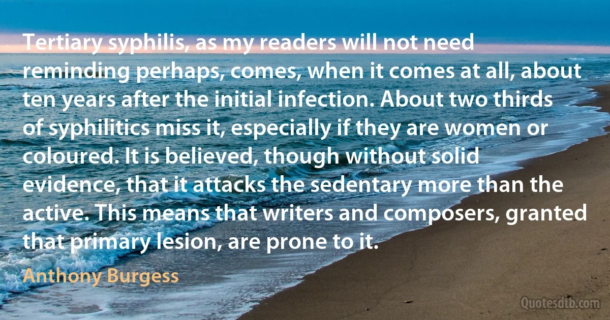 Tertiary syphilis, as my readers will not need reminding perhaps, comes, when it comes at all, about ten years after the initial infection. About two thirds of syphilitics miss it, especially if they are women or coloured. It is believed, though without solid evidence, that it attacks the sedentary more than the active. This means that writers and composers, granted that primary lesion, are prone to it. (Anthony Burgess)