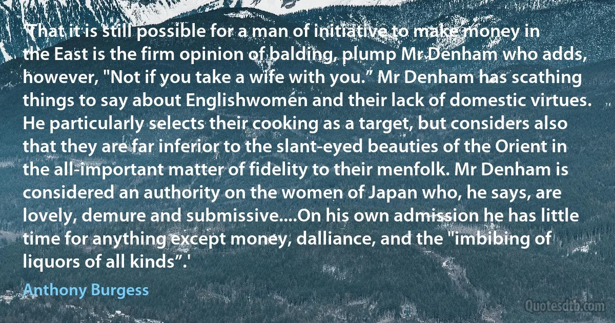 ‘That it is still possible for a man of initiative to make money in the East is the firm opinion of balding, plump Mr Denham who adds, however, "Not if you take a wife with you.” Mr Denham has scathing things to say about Englishwomen and their lack of domestic virtues. He particularly selects their cooking as a target, but considers also that they are far inferior to the slant-eyed beauties of the Orient in the all-important matter of fidelity to their menfolk. Mr Denham is considered an authority on the women of Japan who, he says, are lovely, demure and submissive....On his own admission he has little time for anything except money, dalliance, and the "imbibing of liquors of all kinds”.' (Anthony Burgess)