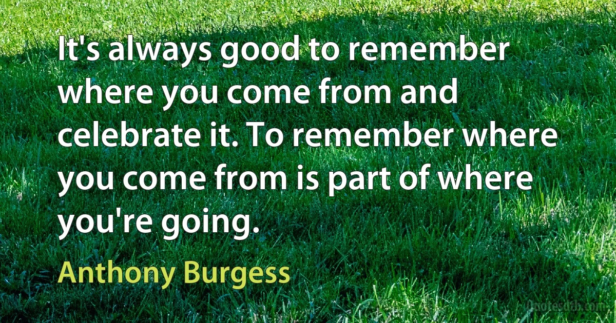 It's always good to remember where you come from and celebrate it. To remember where you come from is part of where you're going. (Anthony Burgess)