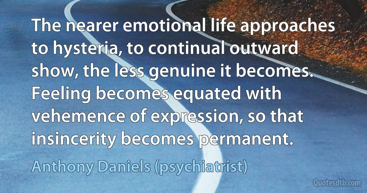 The nearer emotional life approaches to hysteria, to continual outward show, the less genuine it becomes. Feeling becomes equated with vehemence of expression, so that insincerity becomes permanent. (Anthony Daniels (psychiatrist))