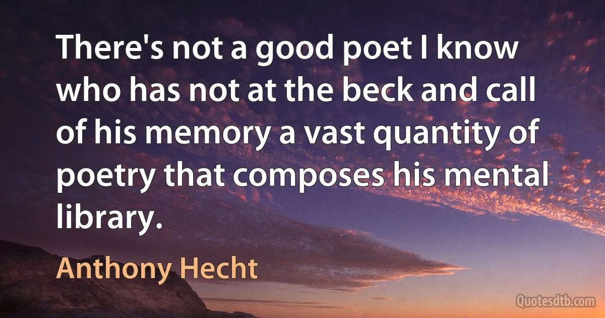 There's not a good poet I know who has not at the beck and call of his memory a vast quantity of poetry that composes his mental library. (Anthony Hecht)