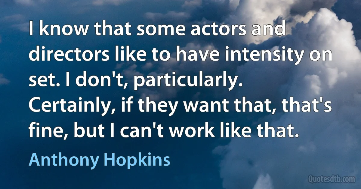 I know that some actors and directors like to have intensity on set. I don't, particularly. Certainly, if they want that, that's fine, but I can't work like that. (Anthony Hopkins)