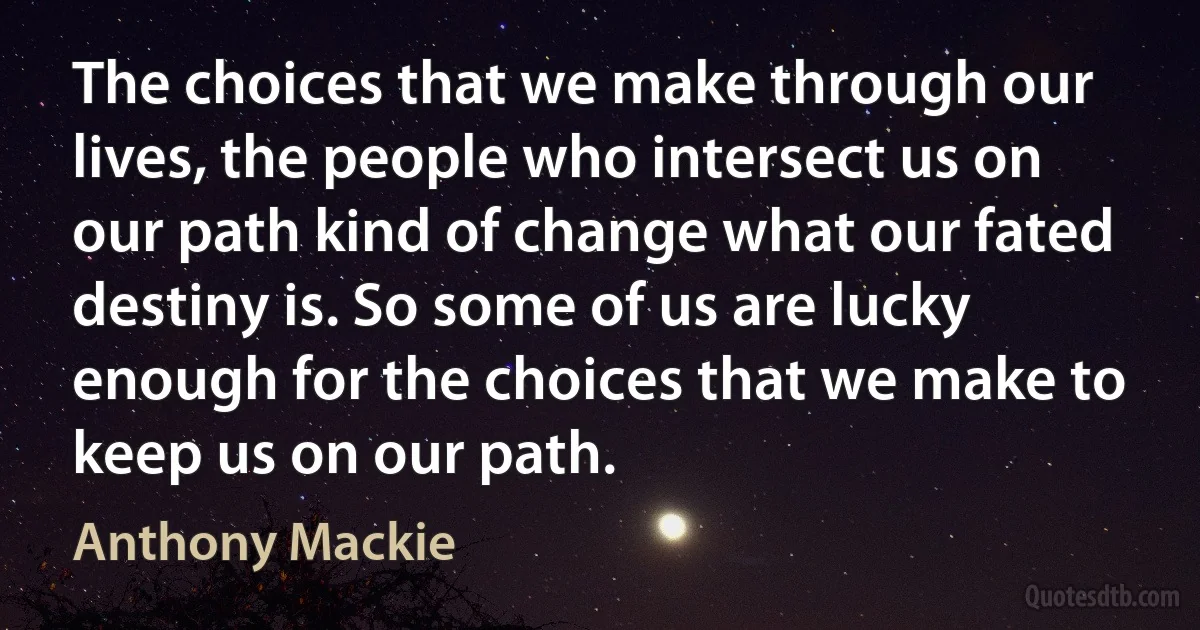 The choices that we make through our lives, the people who intersect us on our path kind of change what our fated destiny is. So some of us are lucky enough for the choices that we make to keep us on our path. (Anthony Mackie)