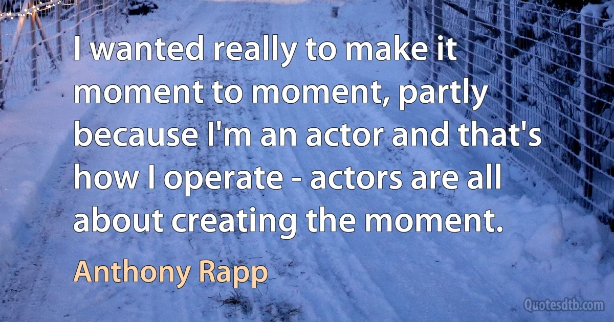 I wanted really to make it moment to moment, partly because I'm an actor and that's how I operate - actors are all about creating the moment. (Anthony Rapp)