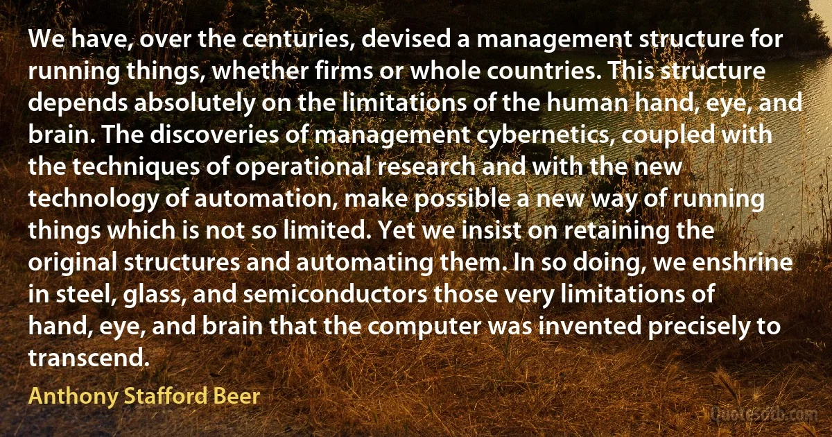 We have, over the centuries, devised a management structure for running things, whether firms or whole countries. This structure depends absolutely on the limitations of the human hand, eye, and brain. The discoveries of management cybernetics, coupled with the techniques of operational research and with the new technology of automation, make possible a new way of running things which is not so limited. Yet we insist on retaining the original structures and automating them. In so doing, we enshrine in steel, glass, and semiconductors those very limitations of hand, eye, and brain that the computer was invented precisely to transcend. (Anthony Stafford Beer)