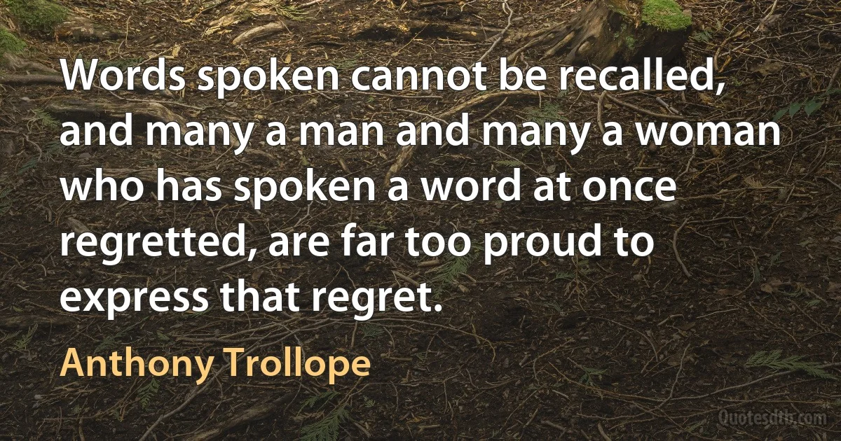 Words spoken cannot be recalled, and many a man and many a woman who has spoken a word at once regretted, are far too proud to express that regret. (Anthony Trollope)