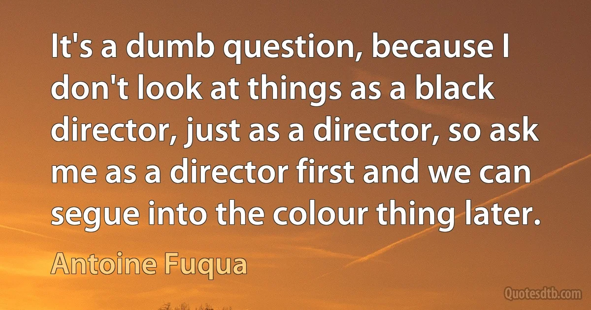 It's a dumb question, because I don't look at things as a black director, just as a director, so ask me as a director first and we can segue into the colour thing later. (Antoine Fuqua)