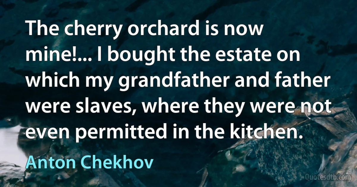 The cherry orchard is now mine!... I bought the estate on which my grandfather and father were slaves, where they were not even permitted in the kitchen. (Anton Chekhov)