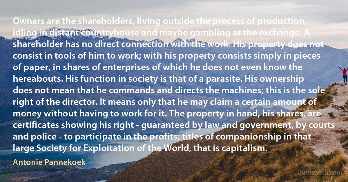 Owners are the shareholders, living outside the process of production, idling in distant countryhouse and maybe gambling at the exchange. A shareholder has no direct connection with the work. His property does not consist in tools of him to work; with his property consists simply in pieces of paper, in shares of enterprises of which he does not even know the hereabouts. His function in society is that of a parasite. His ownership does not mean that he commands and directs the machines; this is the sole right of the director. It means only that he may claim a certain amount of money without having to work for it. The property in hand, his shares, are certificates showing his right - guaranteed by law and government, by courts and police - to participate in the profits; titles of companionship in that large Society for Exploitation of the World, that is capitalism. (Antonie Pannekoek)