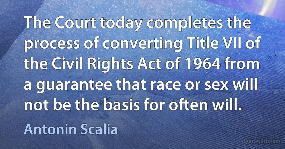 The Court today completes the process of converting Title VII of the Civil Rights Act of 1964 from a guarantee that race or sex will not be the basis for often will. (Antonin Scalia)