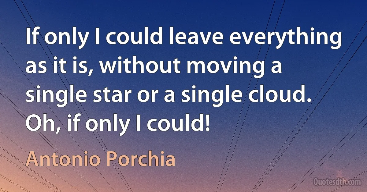 If only I could leave everything as it is, without moving a single star or a single cloud. Oh, if only I could! (Antonio Porchia)