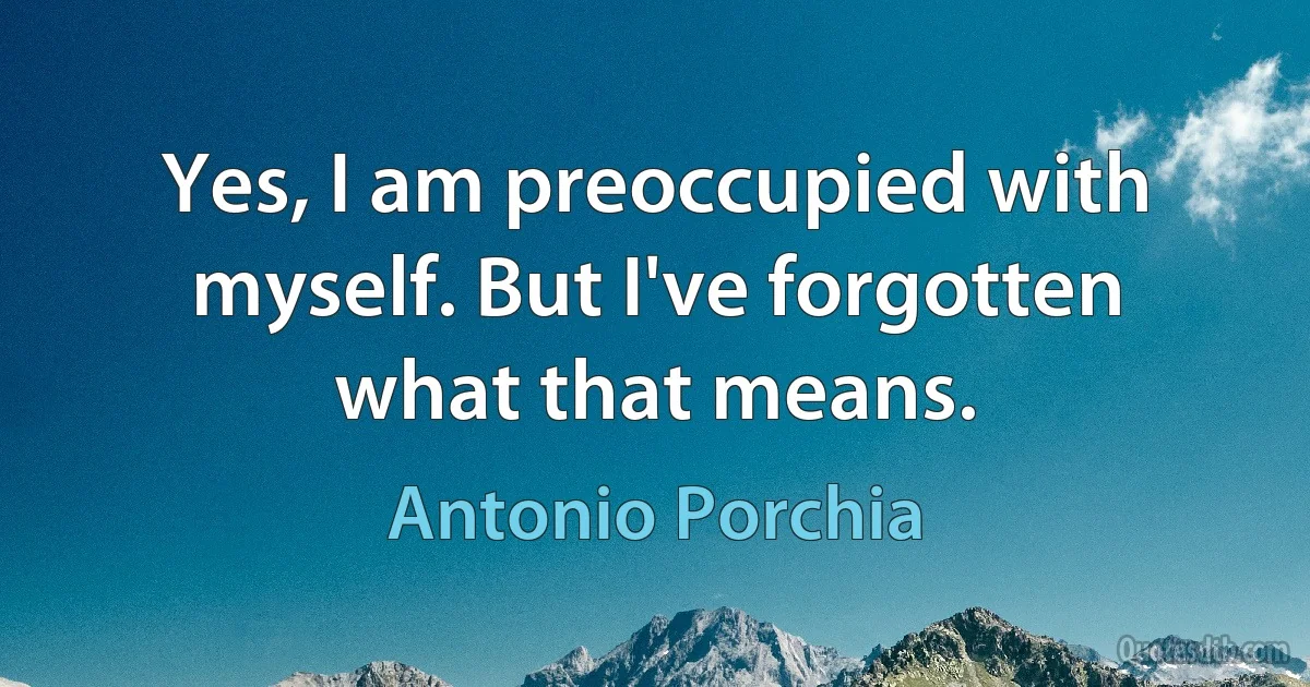 Yes, I am preoccupied with myself. But I've forgotten what that means. (Antonio Porchia)