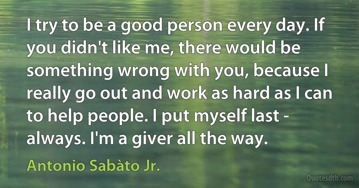 I try to be a good person every day. If you didn't like me, there would be something wrong with you, because I really go out and work as hard as I can to help people. I put myself last - always. I'm a giver all the way. (Antonio Sabàto Jr.)