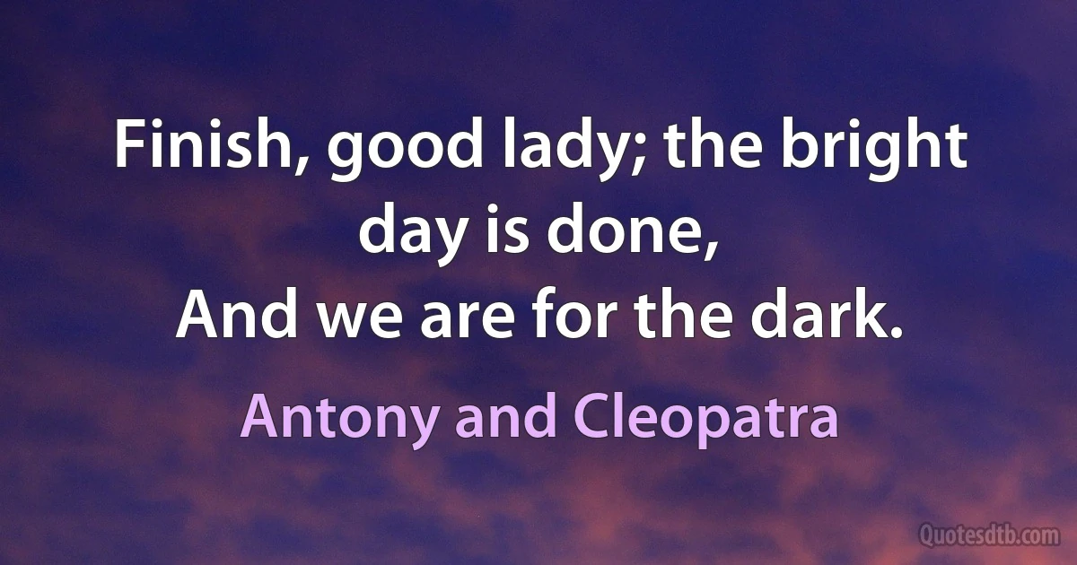 Finish, good lady; the bright day is done,
And we are for the dark. (Antony and Cleopatra)