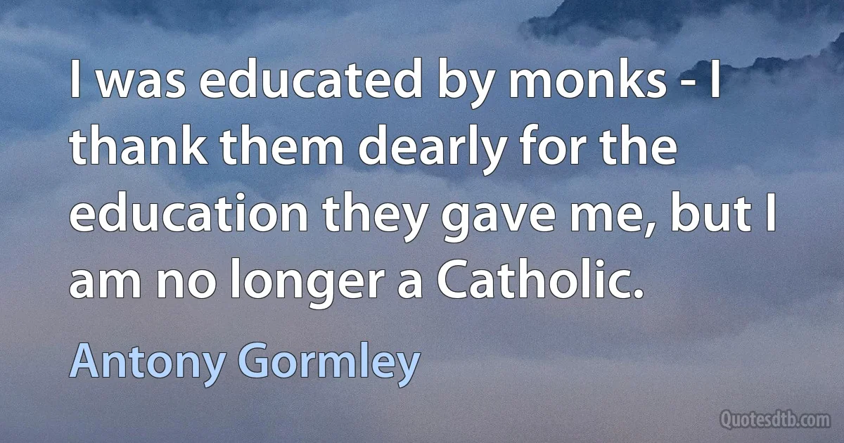 I was educated by monks - I thank them dearly for the education they gave me, but I am no longer a Catholic. (Antony Gormley)