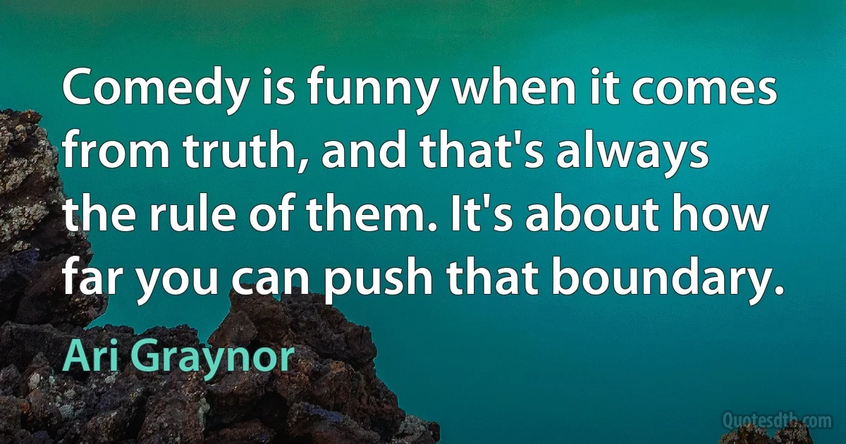 Comedy is funny when it comes from truth, and that's always the rule of them. It's about how far you can push that boundary. (Ari Graynor)