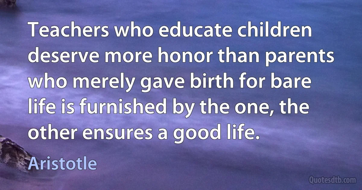 Teachers who educate children deserve more honor than parents who merely gave birth for bare life is furnished by the one, the other ensures a good life. (Aristotle)