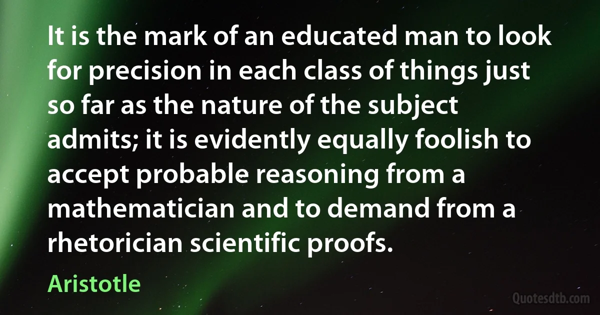 It is the mark of an educated man to look for precision in each class of things just so far as the nature of the subject admits; it is evidently equally foolish to accept probable reasoning from a mathematician and to demand from a rhetorician scientific proofs. (Aristotle)