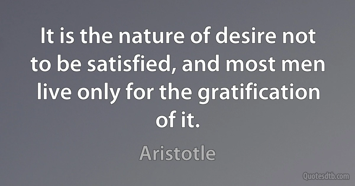 It is the nature of desire not to be satisfied, and most men live only for the gratification of it. (Aristotle)