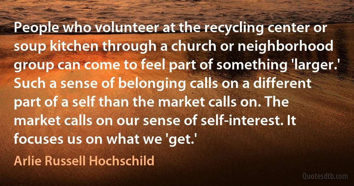 People who volunteer at the recycling center or soup kitchen through a church or neighborhood group can come to feel part of something 'larger.' Such a sense of belonging calls on a different part of a self than the market calls on. The market calls on our sense of self-interest. It focuses us on what we 'get.' (Arlie Russell Hochschild)