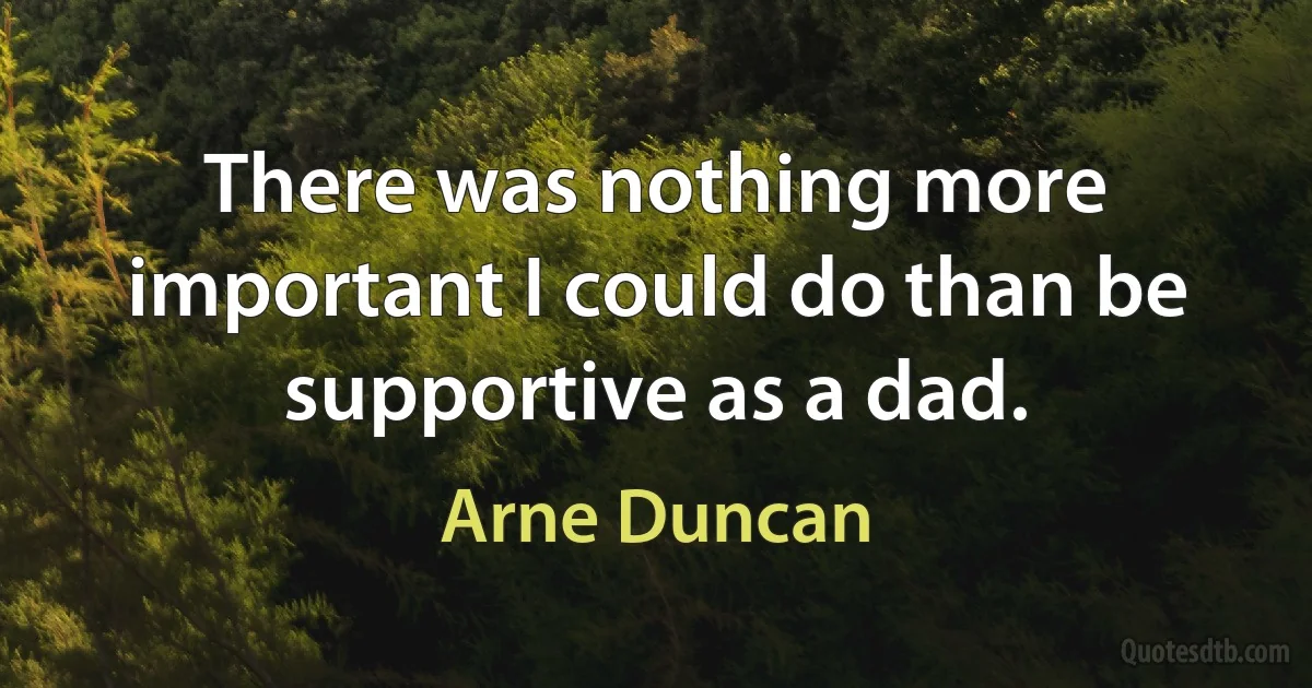 There was nothing more important I could do than be supportive as a dad. (Arne Duncan)