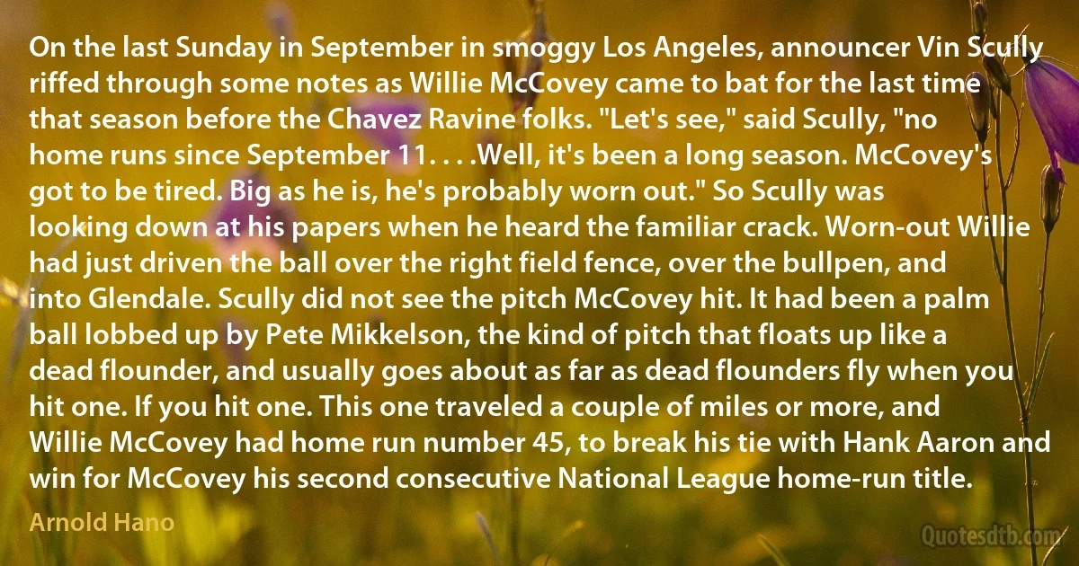 On the last Sunday in September in smoggy Los Angeles, announcer Vin Scully riffed through some notes as Willie McCovey came to bat for the last time that season before the Chavez Ravine folks. "Let's see," said Scully, "no home runs since September 11. . . .Well, it's been a long season. McCovey's got to be tired. Big as he is, he's probably worn out." So Scully was looking down at his papers when he heard the familiar crack. Worn-out Willie had just driven the ball over the right field fence, over the bullpen, and into Glendale. Scully did not see the pitch McCovey hit. It had been a palm ball lobbed up by Pete Mikkelson, the kind of pitch that floats up like a dead flounder, and usually goes about as far as dead flounders fly when you hit one. If you hit one. This one traveled a couple of miles or more, and Willie McCovey had home run number 45, to break his tie with Hank Aaron and win for McCovey his second consecutive National League home-run title. (Arnold Hano)