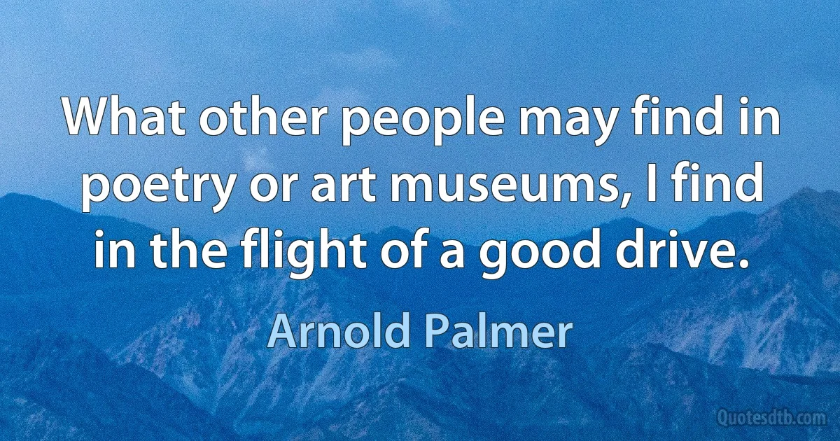 What other people may find in poetry or art museums, I find in the flight of a good drive. (Arnold Palmer)