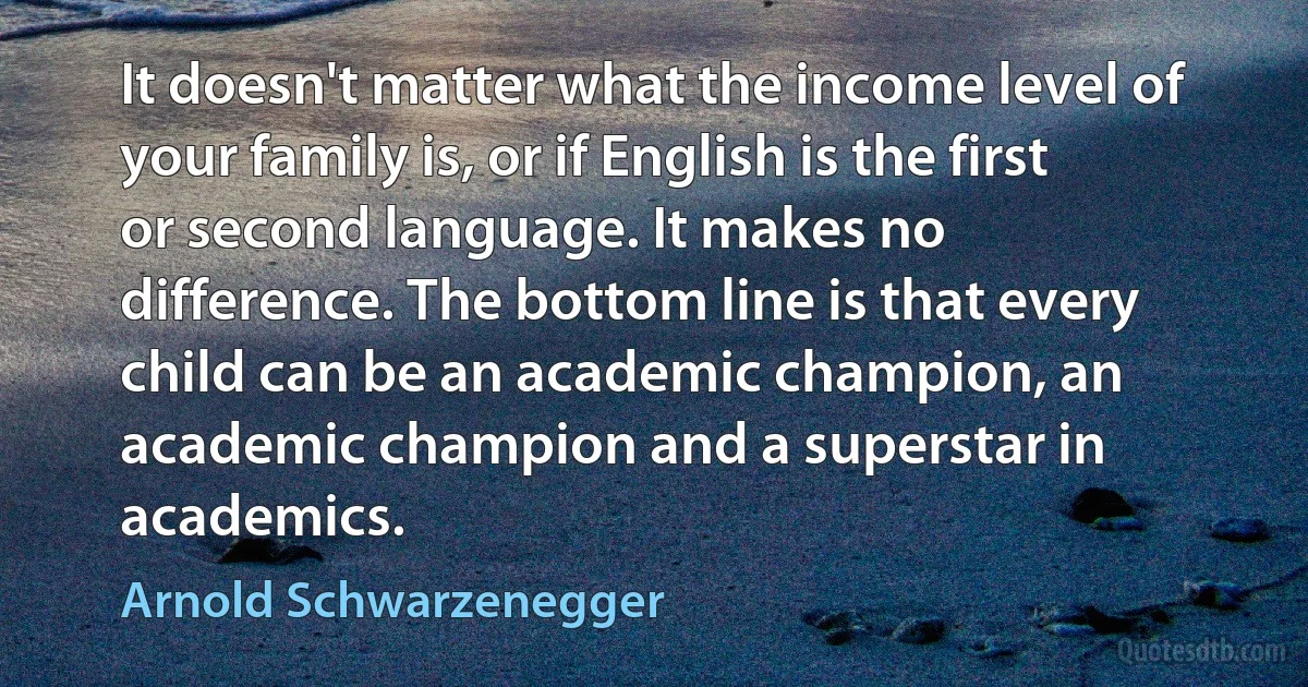 It doesn't matter what the income level of your family is, or if English is the first or second language. It makes no difference. The bottom line is that every child can be an academic champion, an academic champion and a superstar in academics. (Arnold Schwarzenegger)