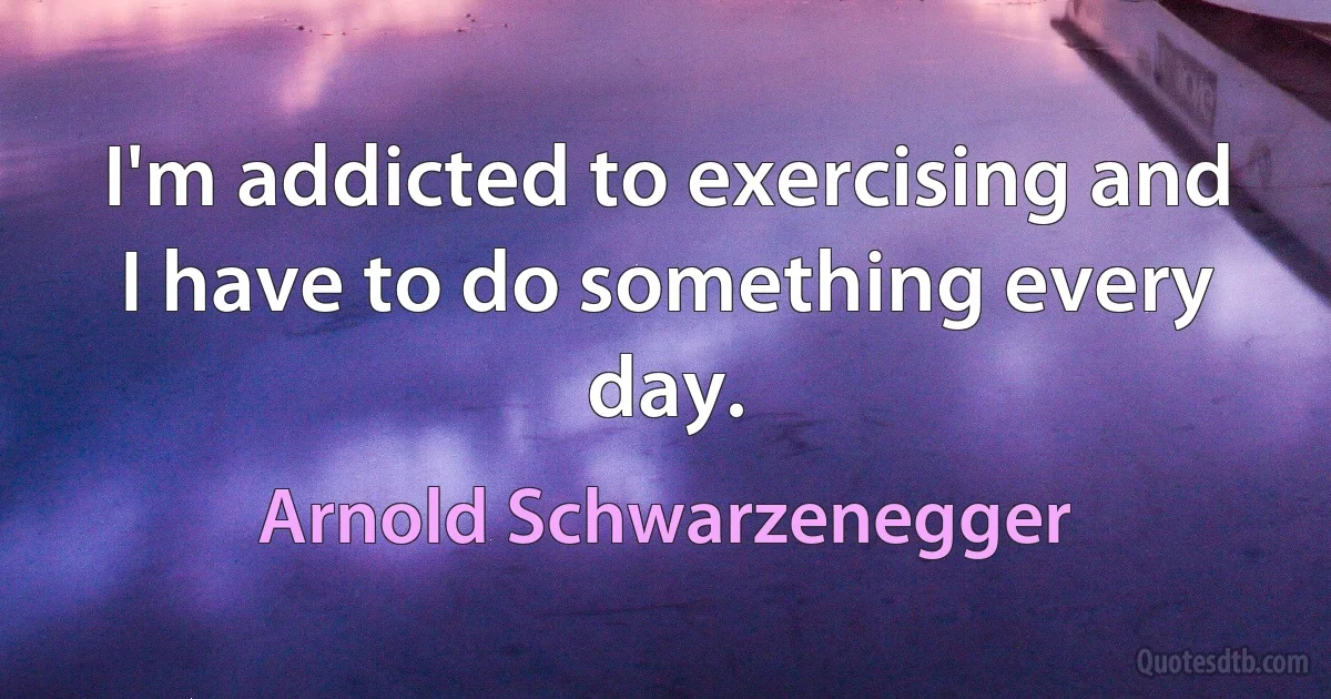 I'm addicted to exercising and I have to do something every day. (Arnold Schwarzenegger)