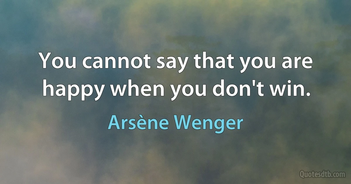 You cannot say that you are happy when you don't win. (Arsène Wenger)