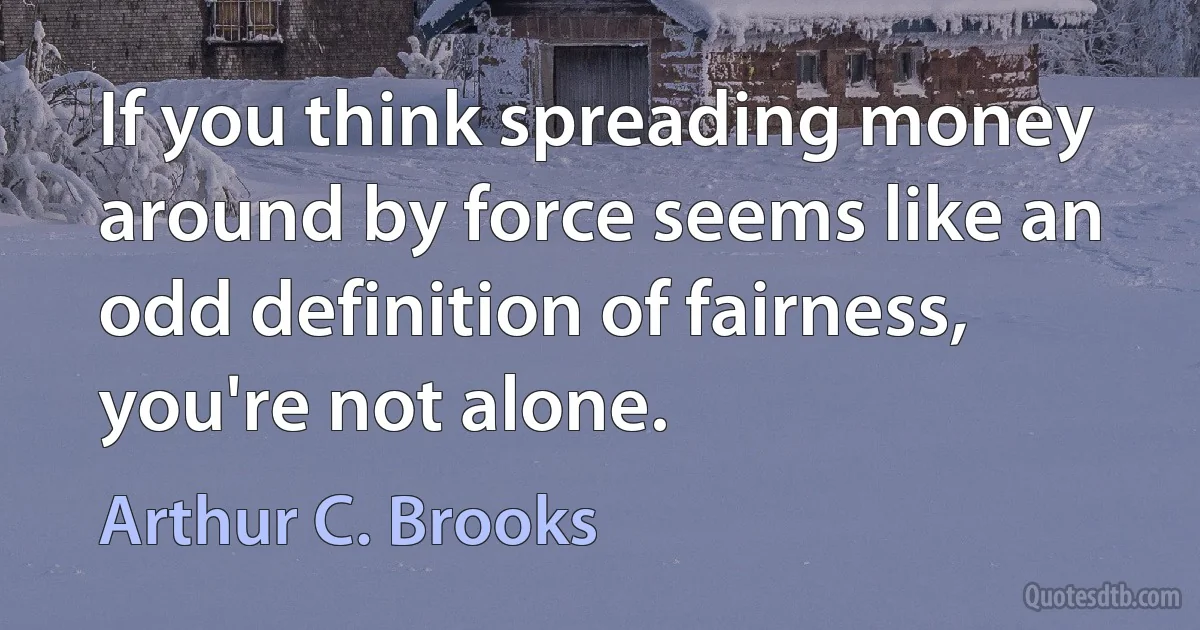 If you think spreading money around by force seems like an odd definition of fairness, you're not alone. (Arthur C. Brooks)