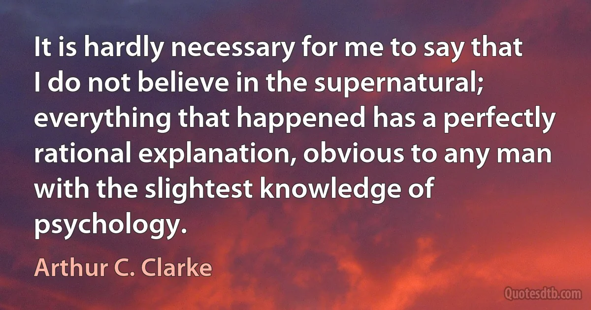 It is hardly necessary for me to say that I do not believe in the supernatural; everything that happened has a perfectly rational explanation, obvious to any man with the slightest knowledge of psychology. (Arthur C. Clarke)