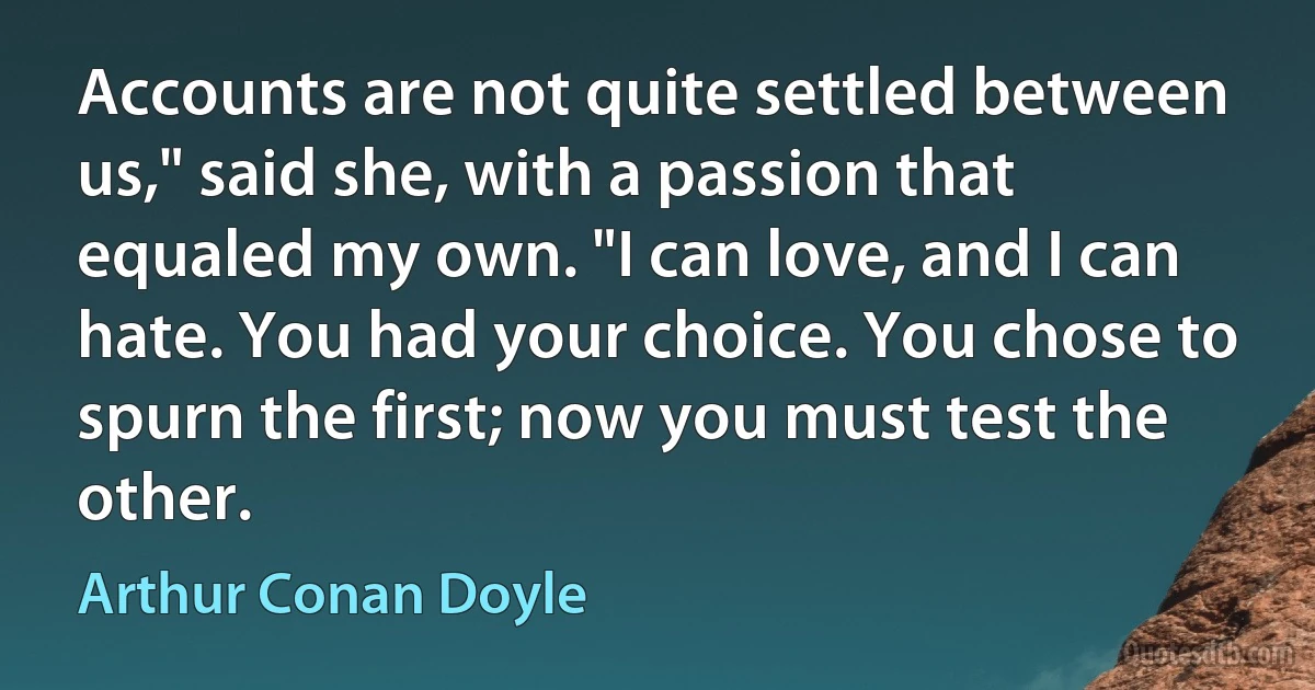 Accounts are not quite settled between us," said she, with a passion that equaled my own. "I can love, and I can hate. You had your choice. You chose to spurn the first; now you must test the other. (Arthur Conan Doyle)