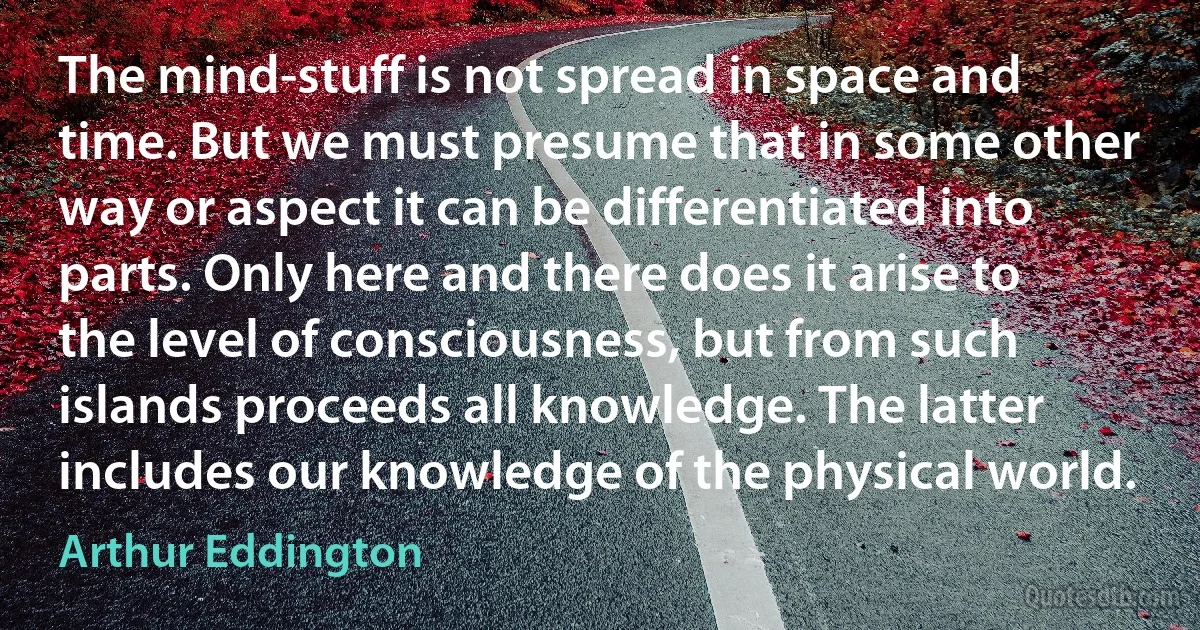 The mind-stuff is not spread in space and time. But we must presume that in some other way or aspect it can be differentiated into parts. Only here and there does it arise to the level of consciousness, but from such islands proceeds all knowledge. The latter includes our knowledge of the physical world. (Arthur Eddington)