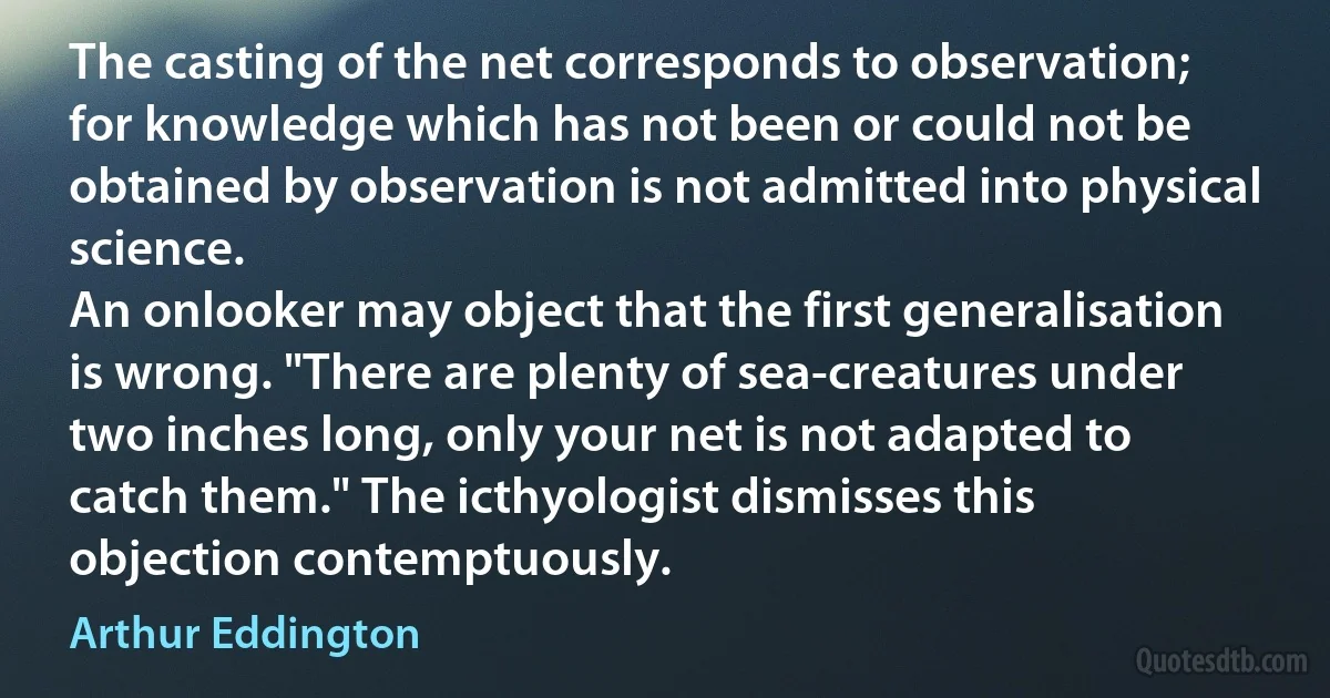 The casting of the net corresponds to observation; for knowledge which has not been or could not be obtained by observation is not admitted into physical science.
An onlooker may object that the first generalisation is wrong. "There are plenty of sea-creatures under two inches long, only your net is not adapted to catch them." The icthyologist dismisses this objection contemptuously. (Arthur Eddington)