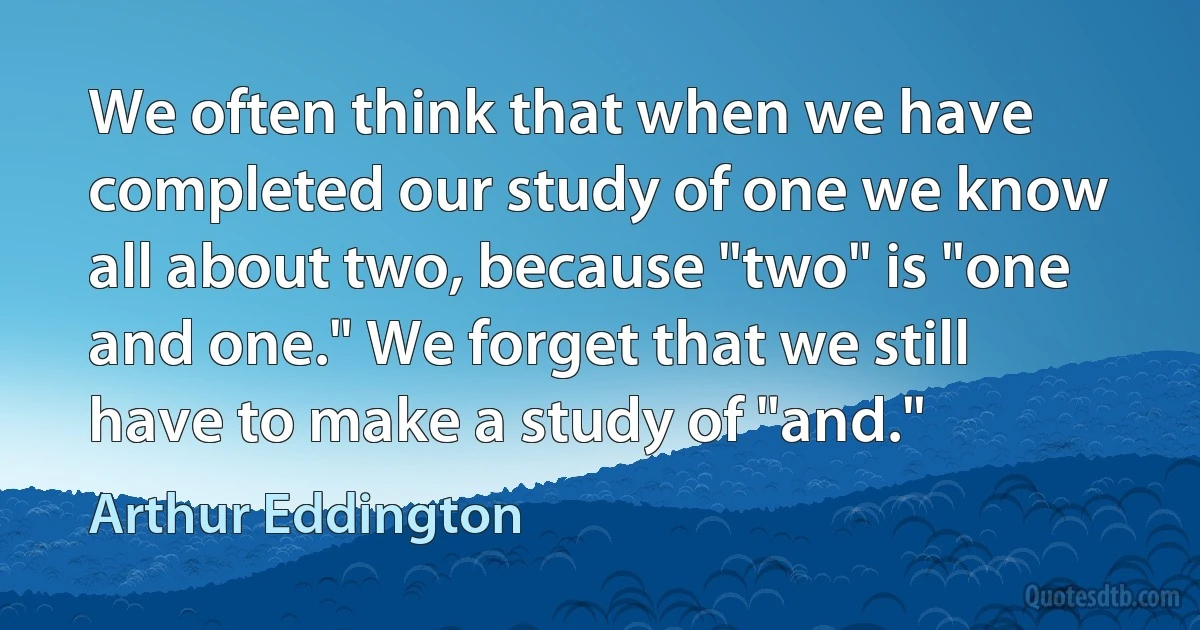 We often think that when we have completed our study of one we know all about two, because "two" is "one and one." We forget that we still have to make a study of "and." (Arthur Eddington)