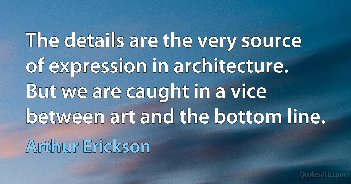 The details are the very source of expression in architecture. But we are caught in a vice between art and the bottom line. (Arthur Erickson)