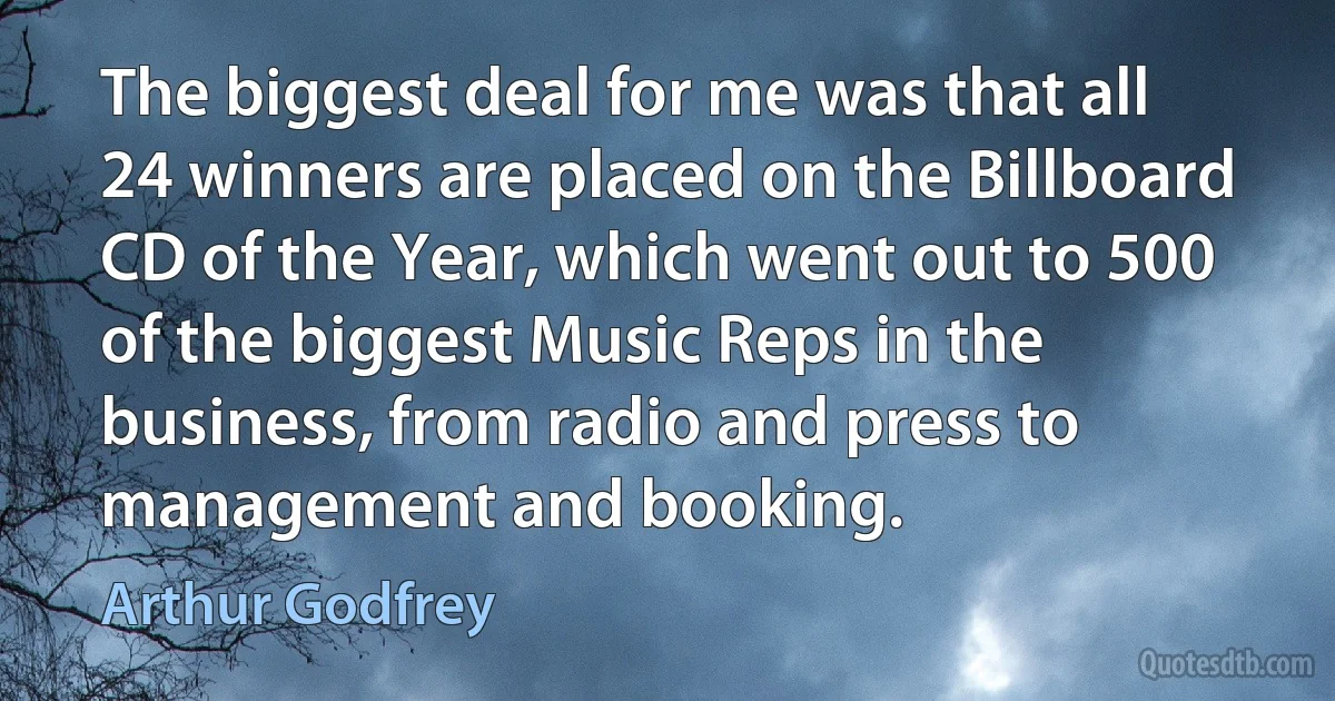 The biggest deal for me was that all 24 winners are placed on the Billboard CD of the Year, which went out to 500 of the biggest Music Reps in the business, from radio and press to management and booking. (Arthur Godfrey)