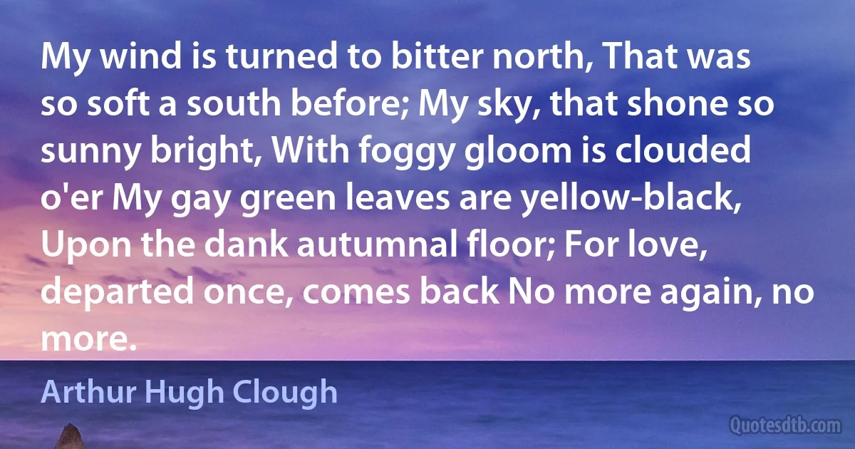 My wind is turned to bitter north, That was so soft a south before; My sky, that shone so sunny bright, With foggy gloom is clouded o'er My gay green leaves are yellow-black, Upon the dank autumnal floor; For love, departed once, comes back No more again, no more. (Arthur Hugh Clough)