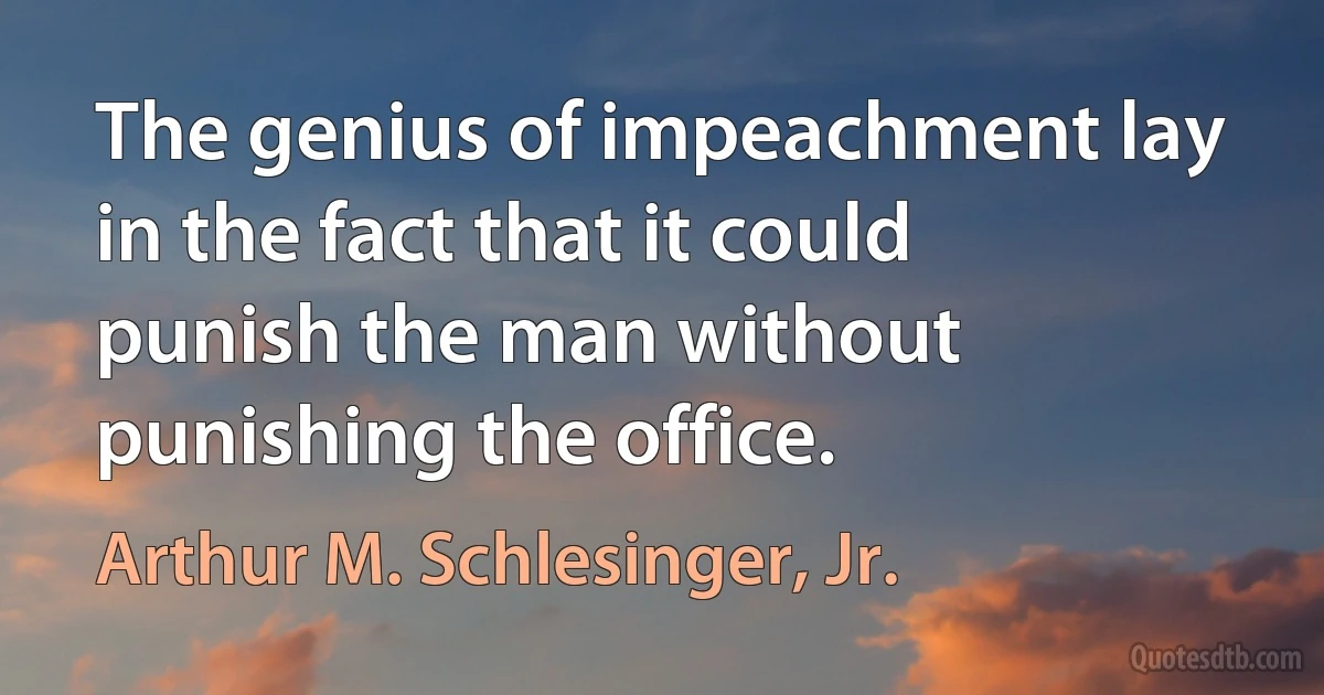 The genius of impeachment lay in the fact that it could punish the man without punishing the office. (Arthur M. Schlesinger, Jr.)