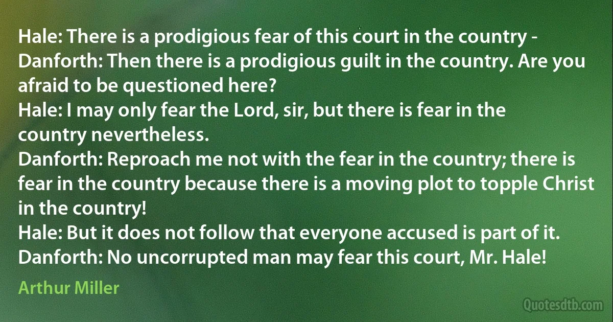 Hale: There is a prodigious fear of this court in the country -
Danforth: Then there is a prodigious guilt in the country. Are you afraid to be questioned here?
Hale: I may only fear the Lord, sir, but there is fear in the country nevertheless.
Danforth: Reproach me not with the fear in the country; there is fear in the country because there is a moving plot to topple Christ in the country!
Hale: But it does not follow that everyone accused is part of it.
Danforth: No uncorrupted man may fear this court, Mr. Hale! (Arthur Miller)