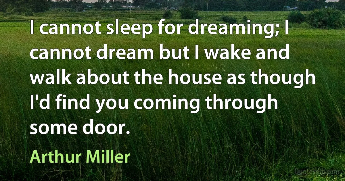 I cannot sleep for dreaming; I cannot dream but I wake and walk about the house as though I'd find you coming through some door. (Arthur Miller)