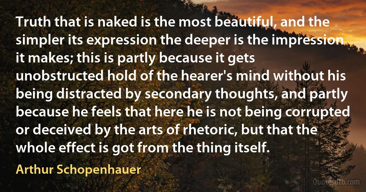 Truth that is naked is the most beautiful, and the simpler its expression the deeper is the impression it makes; this is partly because it gets unobstructed hold of the hearer's mind without his being distracted by secondary thoughts, and partly because he feels that here he is not being corrupted or deceived by the arts of rhetoric, but that the whole effect is got from the thing itself. (Arthur Schopenhauer)